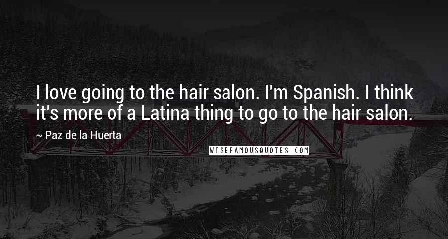 Paz De La Huerta Quotes: I love going to the hair salon. I'm Spanish. I think it's more of a Latina thing to go to the hair salon.
