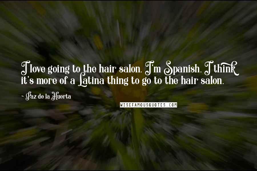 Paz De La Huerta Quotes: I love going to the hair salon. I'm Spanish. I think it's more of a Latina thing to go to the hair salon.
