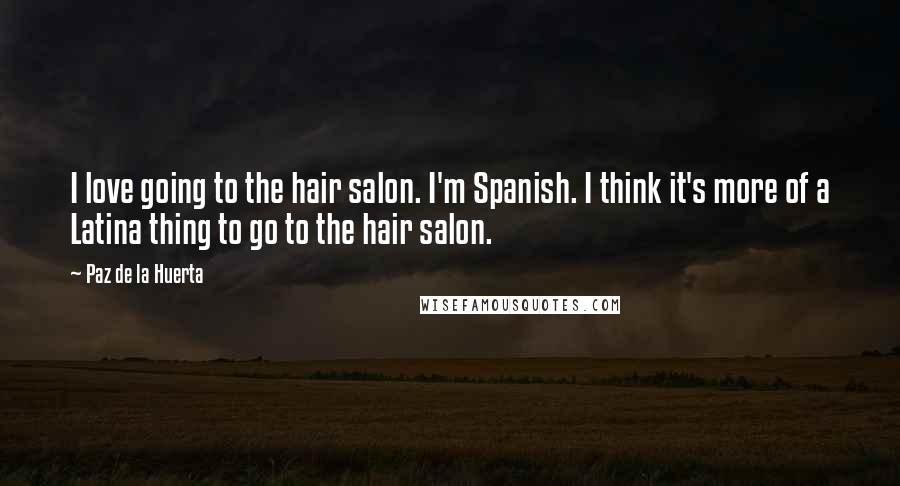 Paz De La Huerta Quotes: I love going to the hair salon. I'm Spanish. I think it's more of a Latina thing to go to the hair salon.
