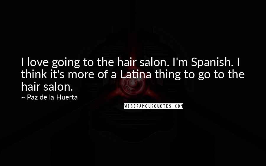 Paz De La Huerta Quotes: I love going to the hair salon. I'm Spanish. I think it's more of a Latina thing to go to the hair salon.