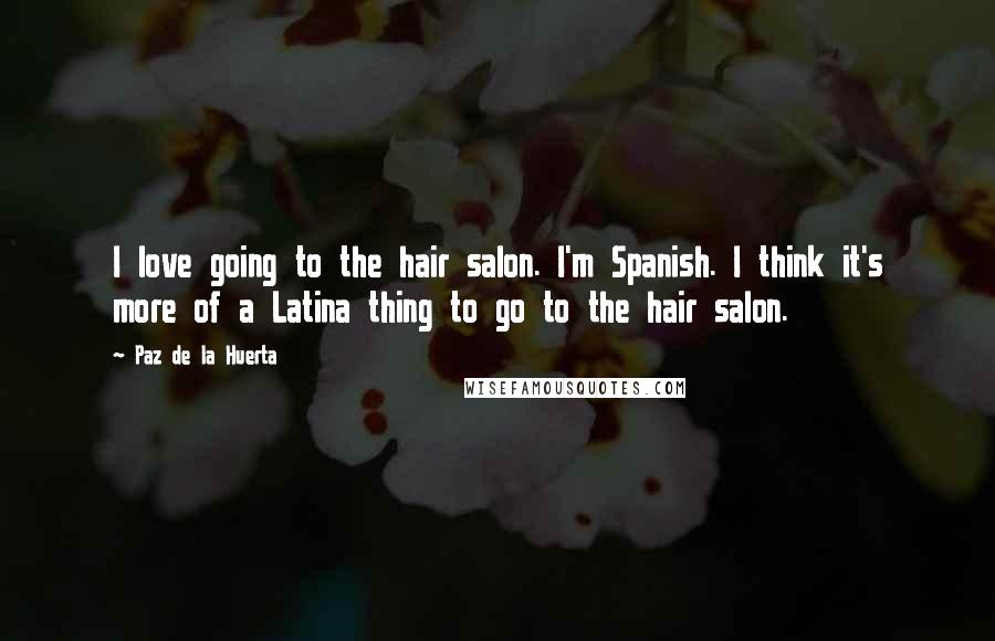 Paz De La Huerta Quotes: I love going to the hair salon. I'm Spanish. I think it's more of a Latina thing to go to the hair salon.