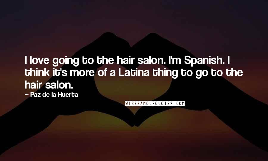 Paz De La Huerta Quotes: I love going to the hair salon. I'm Spanish. I think it's more of a Latina thing to go to the hair salon.