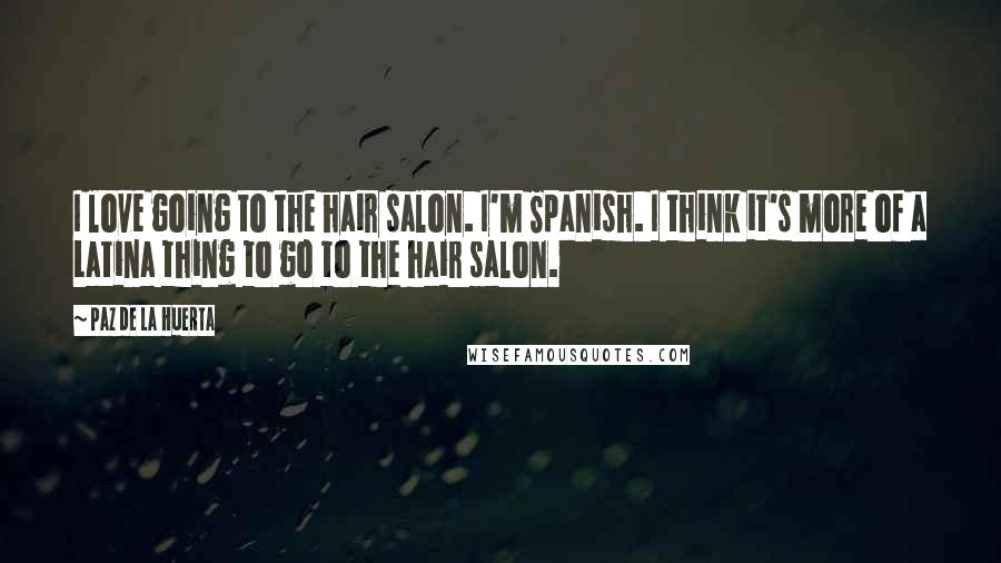 Paz De La Huerta Quotes: I love going to the hair salon. I'm Spanish. I think it's more of a Latina thing to go to the hair salon.