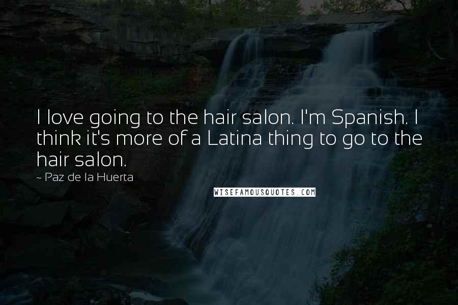 Paz De La Huerta Quotes: I love going to the hair salon. I'm Spanish. I think it's more of a Latina thing to go to the hair salon.