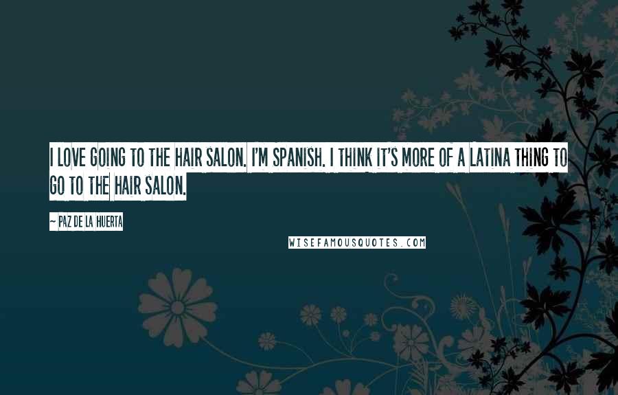 Paz De La Huerta Quotes: I love going to the hair salon. I'm Spanish. I think it's more of a Latina thing to go to the hair salon.