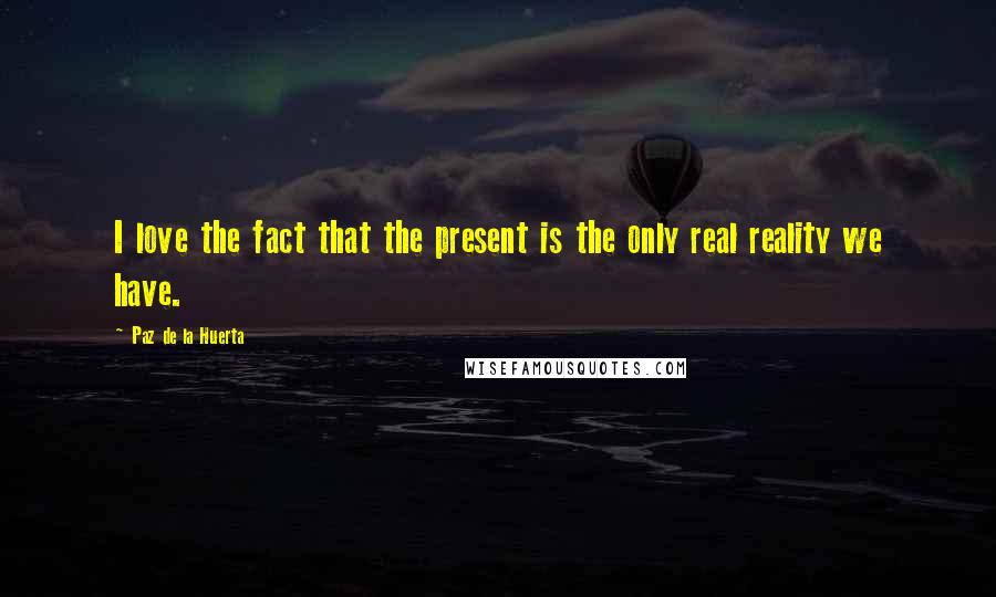 Paz De La Huerta Quotes: I love the fact that the present is the only real reality we have.
