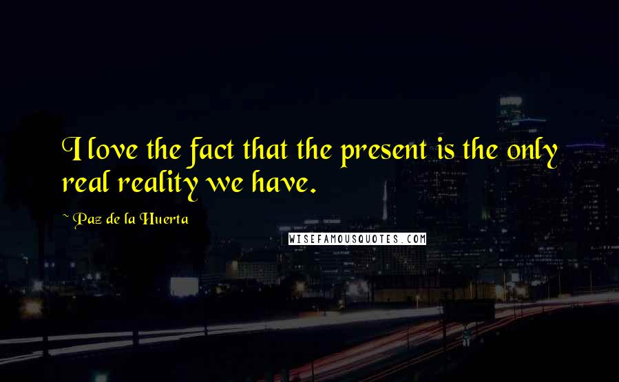Paz De La Huerta Quotes: I love the fact that the present is the only real reality we have.