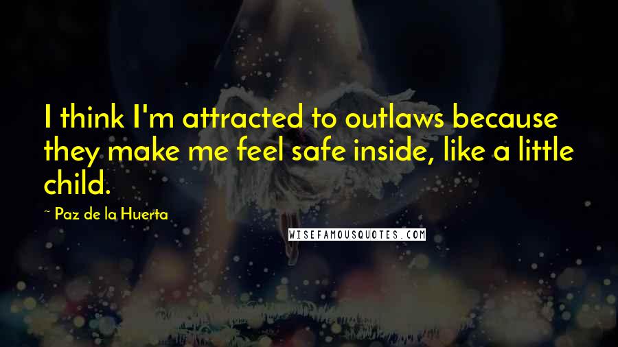 Paz De La Huerta Quotes: I think I'm attracted to outlaws because they make me feel safe inside, like a little child.