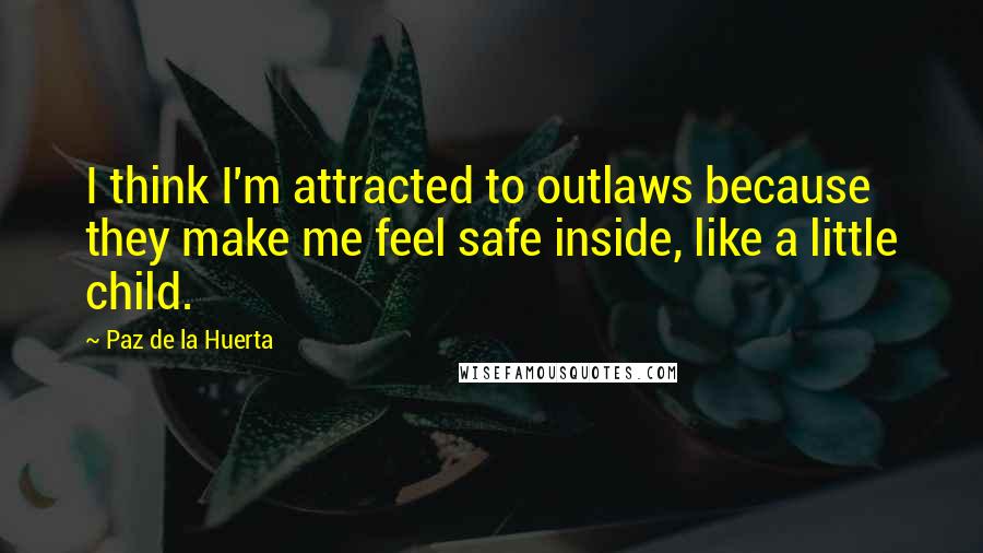 Paz De La Huerta Quotes: I think I'm attracted to outlaws because they make me feel safe inside, like a little child.