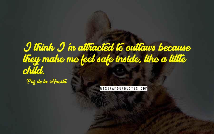 Paz De La Huerta Quotes: I think I'm attracted to outlaws because they make me feel safe inside, like a little child.