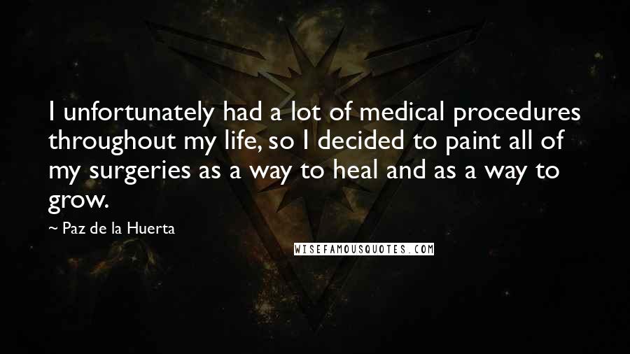 Paz De La Huerta Quotes: I unfortunately had a lot of medical procedures throughout my life, so I decided to paint all of my surgeries as a way to heal and as a way to grow.