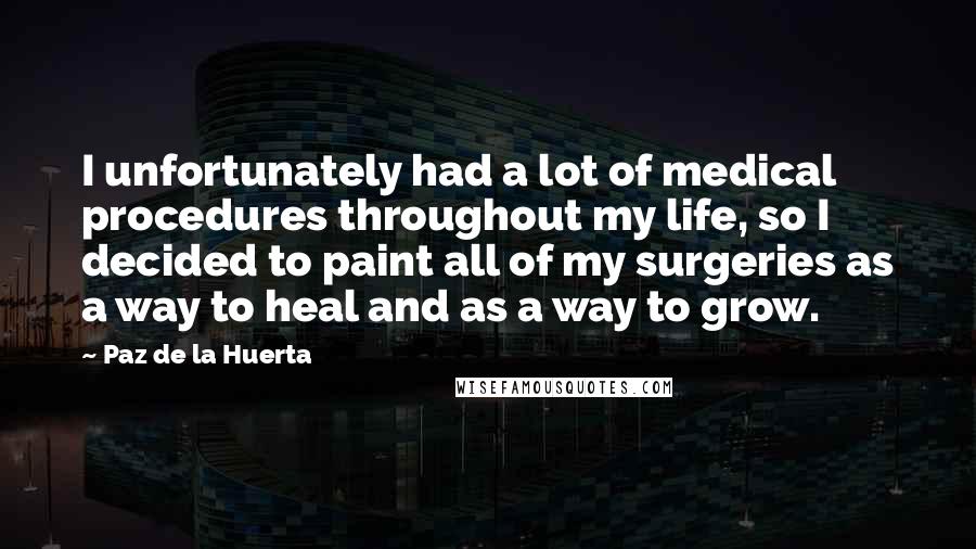 Paz De La Huerta Quotes: I unfortunately had a lot of medical procedures throughout my life, so I decided to paint all of my surgeries as a way to heal and as a way to grow.