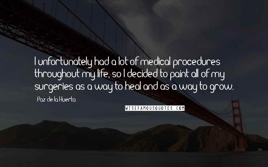 Paz De La Huerta Quotes: I unfortunately had a lot of medical procedures throughout my life, so I decided to paint all of my surgeries as a way to heal and as a way to grow.