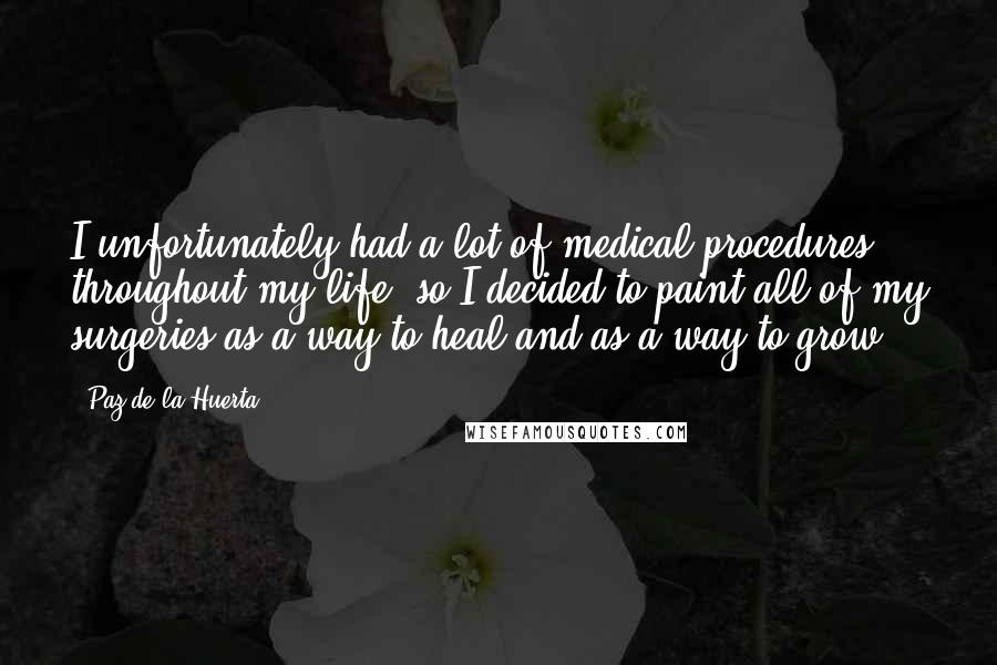 Paz De La Huerta Quotes: I unfortunately had a lot of medical procedures throughout my life, so I decided to paint all of my surgeries as a way to heal and as a way to grow.