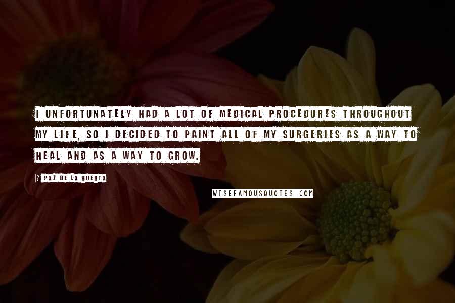 Paz De La Huerta Quotes: I unfortunately had a lot of medical procedures throughout my life, so I decided to paint all of my surgeries as a way to heal and as a way to grow.
