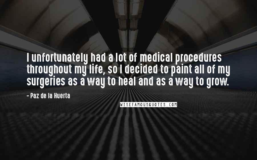 Paz De La Huerta Quotes: I unfortunately had a lot of medical procedures throughout my life, so I decided to paint all of my surgeries as a way to heal and as a way to grow.