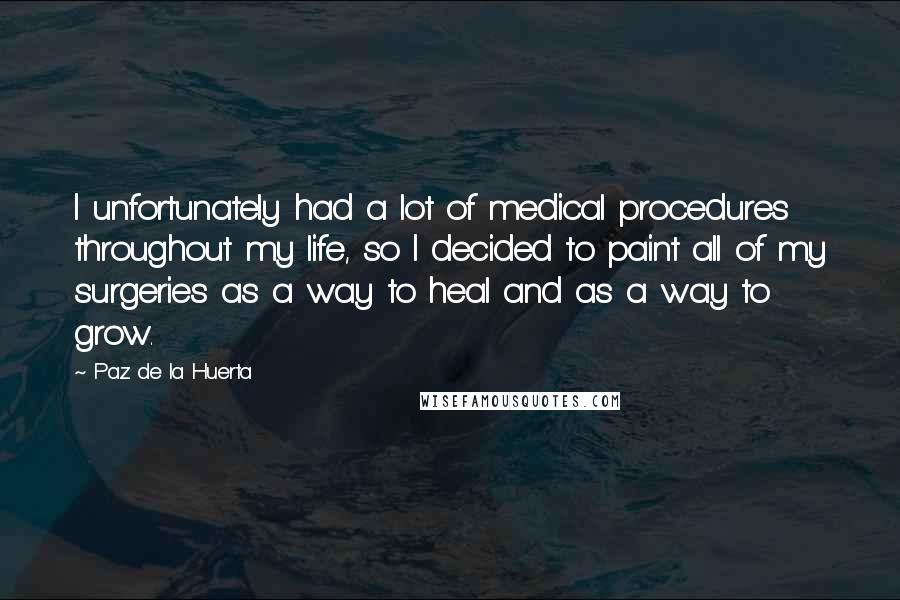 Paz De La Huerta Quotes: I unfortunately had a lot of medical procedures throughout my life, so I decided to paint all of my surgeries as a way to heal and as a way to grow.
