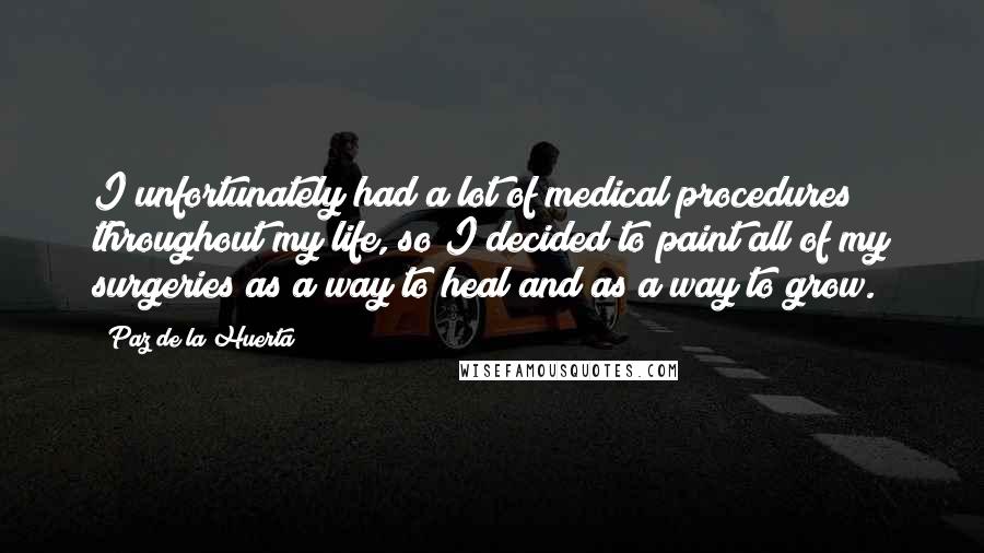 Paz De La Huerta Quotes: I unfortunately had a lot of medical procedures throughout my life, so I decided to paint all of my surgeries as a way to heal and as a way to grow.