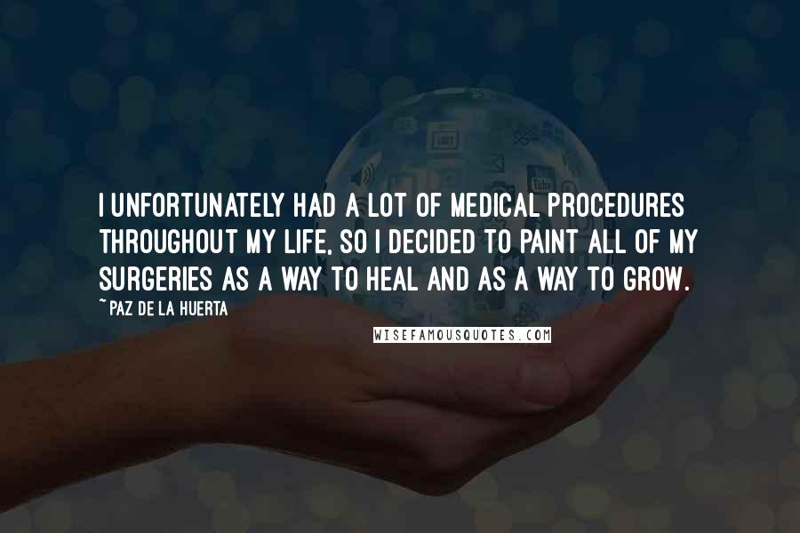 Paz De La Huerta Quotes: I unfortunately had a lot of medical procedures throughout my life, so I decided to paint all of my surgeries as a way to heal and as a way to grow.
