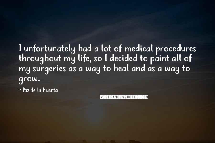 Paz De La Huerta Quotes: I unfortunately had a lot of medical procedures throughout my life, so I decided to paint all of my surgeries as a way to heal and as a way to grow.