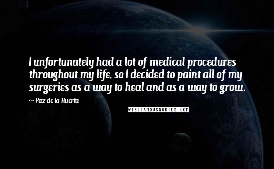 Paz De La Huerta Quotes: I unfortunately had a lot of medical procedures throughout my life, so I decided to paint all of my surgeries as a way to heal and as a way to grow.