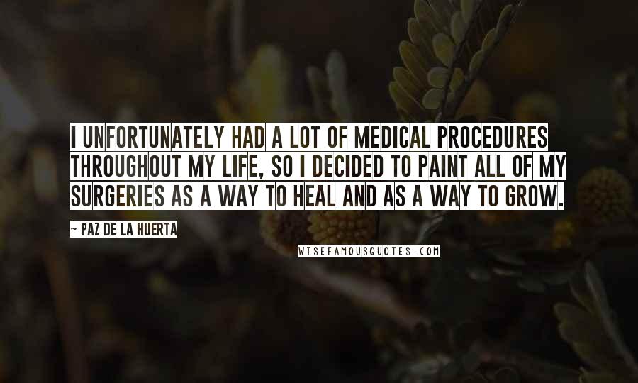 Paz De La Huerta Quotes: I unfortunately had a lot of medical procedures throughout my life, so I decided to paint all of my surgeries as a way to heal and as a way to grow.
