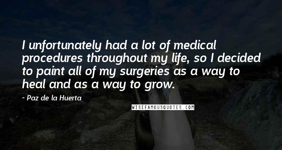 Paz De La Huerta Quotes: I unfortunately had a lot of medical procedures throughout my life, so I decided to paint all of my surgeries as a way to heal and as a way to grow.