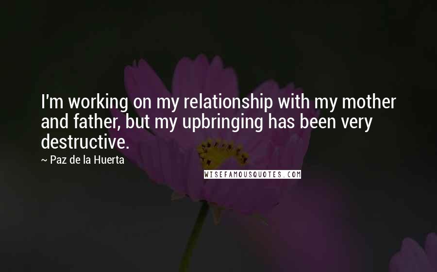 Paz De La Huerta Quotes: I'm working on my relationship with my mother and father, but my upbringing has been very destructive.