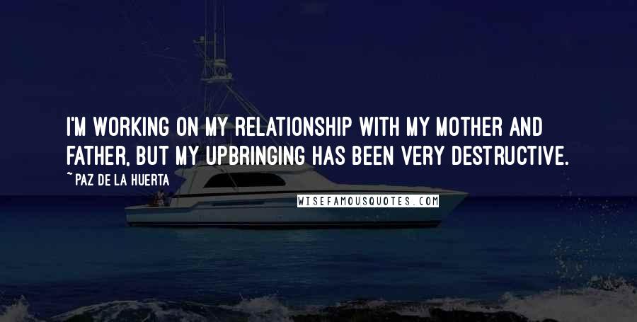 Paz De La Huerta Quotes: I'm working on my relationship with my mother and father, but my upbringing has been very destructive.