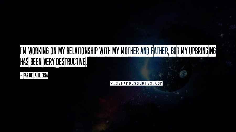 Paz De La Huerta Quotes: I'm working on my relationship with my mother and father, but my upbringing has been very destructive.