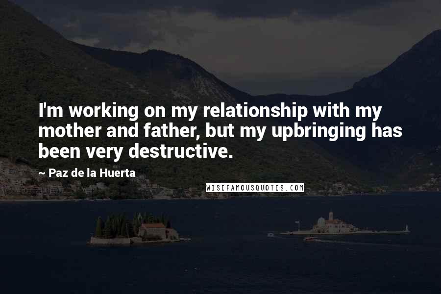 Paz De La Huerta Quotes: I'm working on my relationship with my mother and father, but my upbringing has been very destructive.