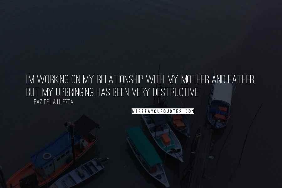Paz De La Huerta Quotes: I'm working on my relationship with my mother and father, but my upbringing has been very destructive.