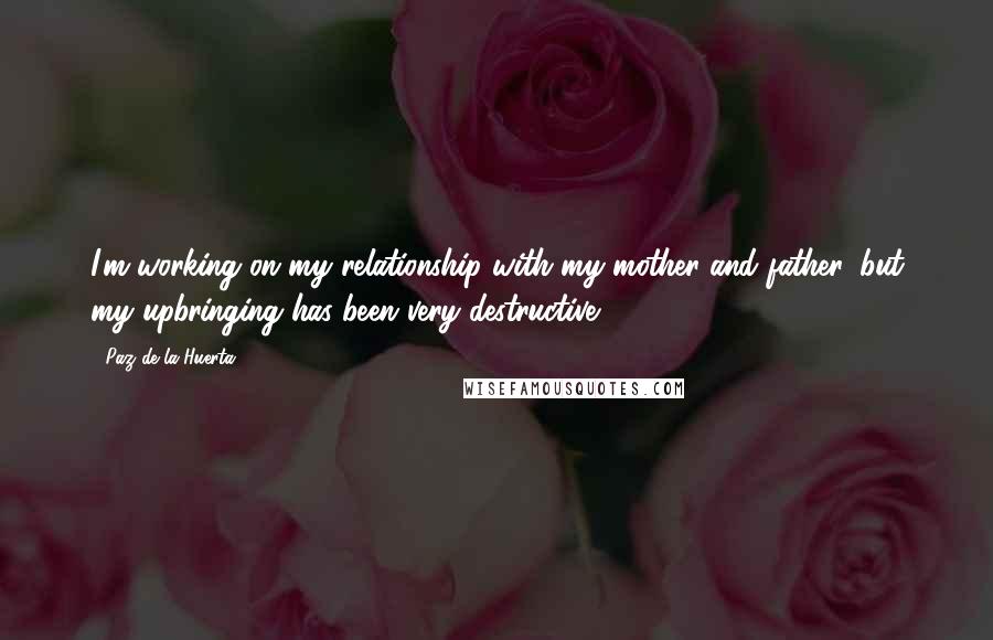 Paz De La Huerta Quotes: I'm working on my relationship with my mother and father, but my upbringing has been very destructive.