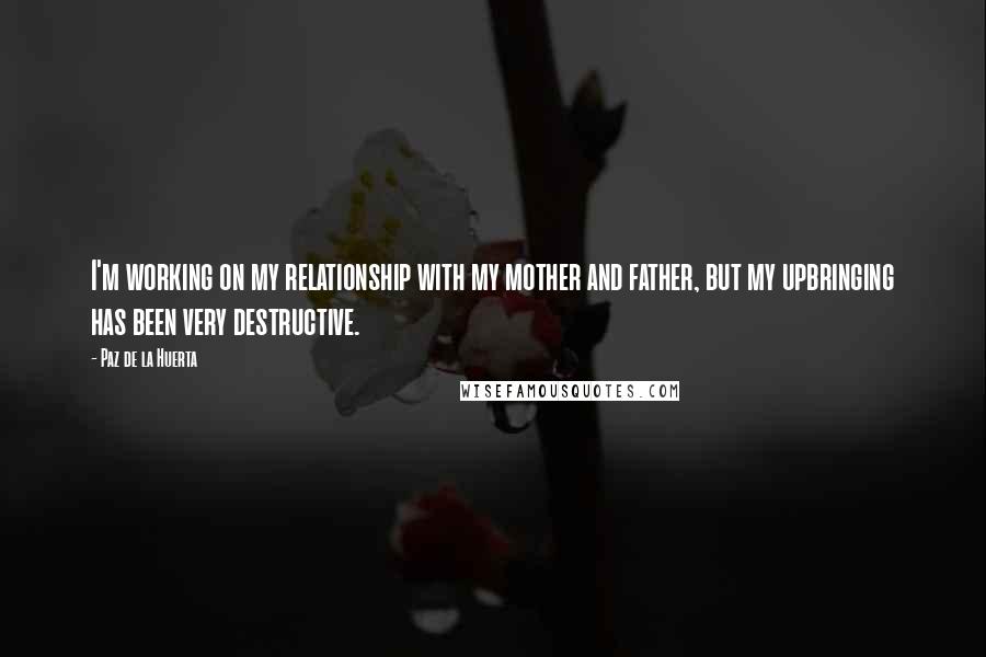 Paz De La Huerta Quotes: I'm working on my relationship with my mother and father, but my upbringing has been very destructive.
