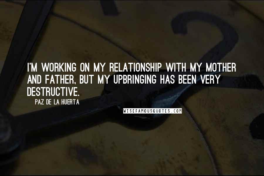 Paz De La Huerta Quotes: I'm working on my relationship with my mother and father, but my upbringing has been very destructive.