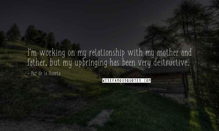 Paz De La Huerta Quotes: I'm working on my relationship with my mother and father, but my upbringing has been very destructive.