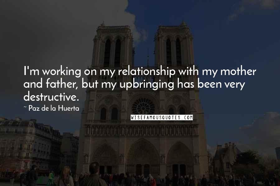 Paz De La Huerta Quotes: I'm working on my relationship with my mother and father, but my upbringing has been very destructive.