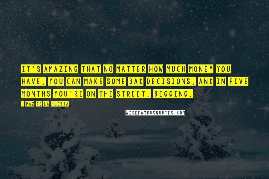 Paz De La Huerta Quotes: It's amazing that no matter how much money you have, you can make some bad decisions, and in five months you're on the street, begging.