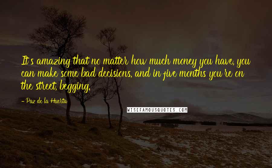 Paz De La Huerta Quotes: It's amazing that no matter how much money you have, you can make some bad decisions, and in five months you're on the street, begging.