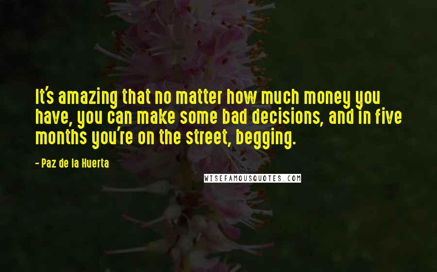 Paz De La Huerta Quotes: It's amazing that no matter how much money you have, you can make some bad decisions, and in five months you're on the street, begging.