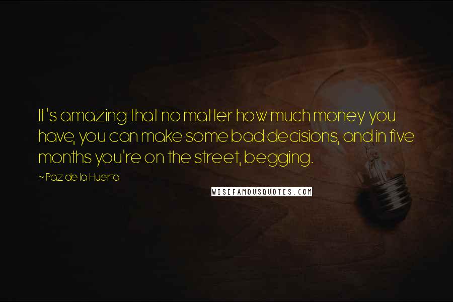 Paz De La Huerta Quotes: It's amazing that no matter how much money you have, you can make some bad decisions, and in five months you're on the street, begging.