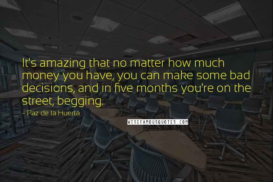 Paz De La Huerta Quotes: It's amazing that no matter how much money you have, you can make some bad decisions, and in five months you're on the street, begging.
