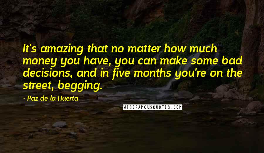 Paz De La Huerta Quotes: It's amazing that no matter how much money you have, you can make some bad decisions, and in five months you're on the street, begging.