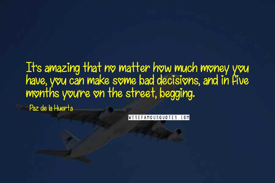 Paz De La Huerta Quotes: It's amazing that no matter how much money you have, you can make some bad decisions, and in five months you're on the street, begging.