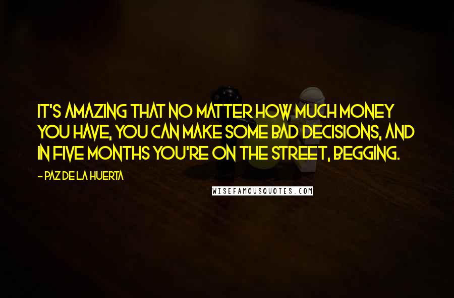 Paz De La Huerta Quotes: It's amazing that no matter how much money you have, you can make some bad decisions, and in five months you're on the street, begging.