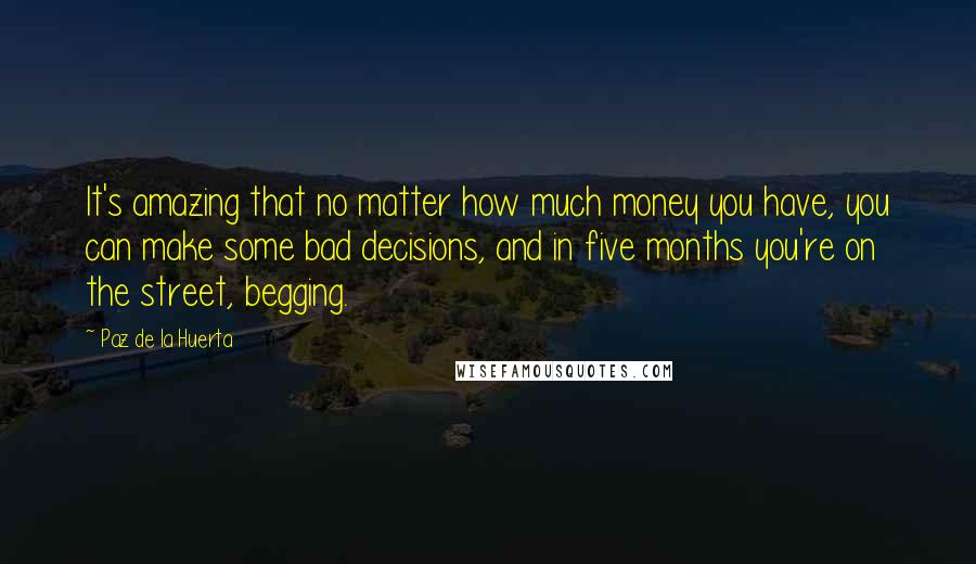 Paz De La Huerta Quotes: It's amazing that no matter how much money you have, you can make some bad decisions, and in five months you're on the street, begging.