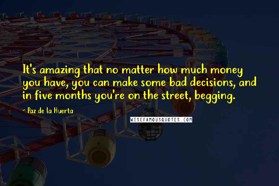 Paz De La Huerta Quotes: It's amazing that no matter how much money you have, you can make some bad decisions, and in five months you're on the street, begging.