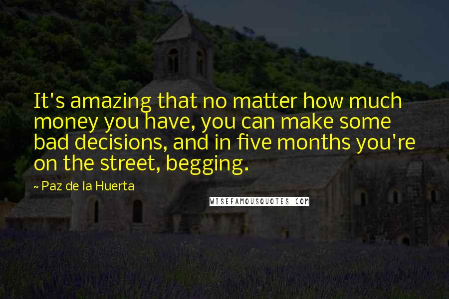 Paz De La Huerta Quotes: It's amazing that no matter how much money you have, you can make some bad decisions, and in five months you're on the street, begging.
