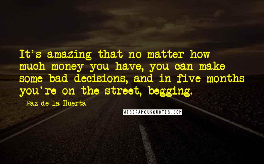 Paz De La Huerta Quotes: It's amazing that no matter how much money you have, you can make some bad decisions, and in five months you're on the street, begging.