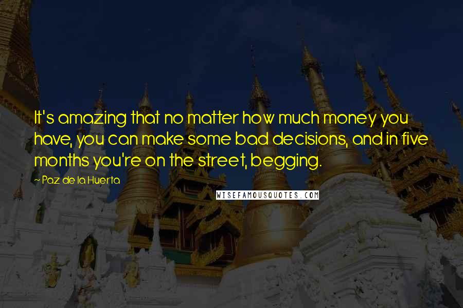 Paz De La Huerta Quotes: It's amazing that no matter how much money you have, you can make some bad decisions, and in five months you're on the street, begging.